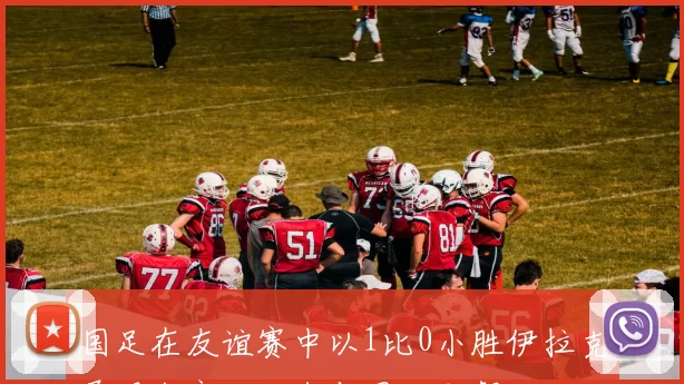 国足在友谊赛中以1比0小胜伊拉克展现出良好状态与团队默契