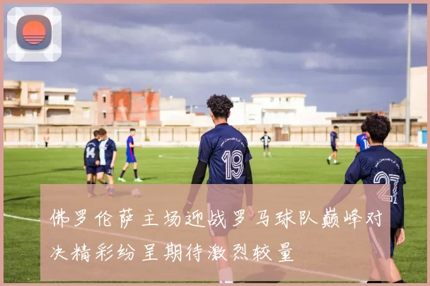 佛罗伦萨主场迎战罗马球队巅峰对决精彩纷呈期待激烈较量