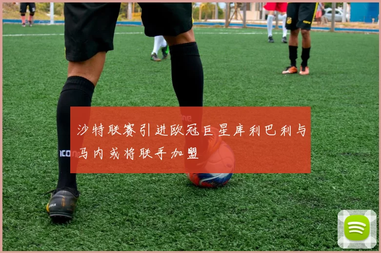 沙特联赛引进欧冠巨星库利巴利与马内或将联手加盟