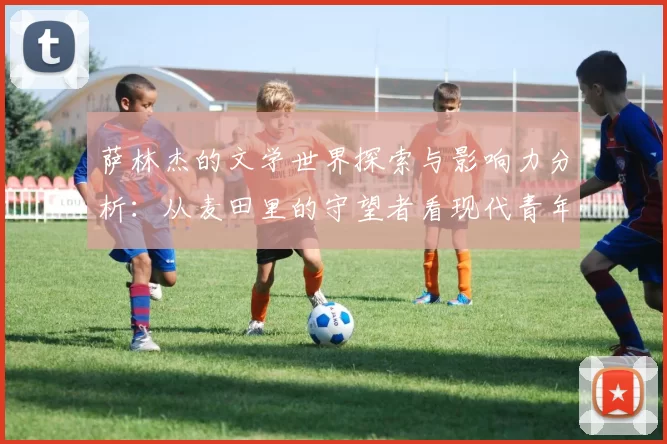 萨林杰的文学世界探索与影响力分析：从麦田里的守望者看现代青年的心灵挣扎