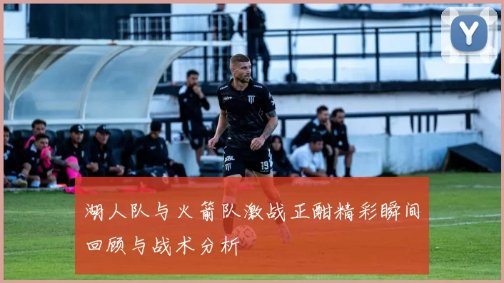湖人队与火箭队激战正酣精彩瞬间回顾与战术分析