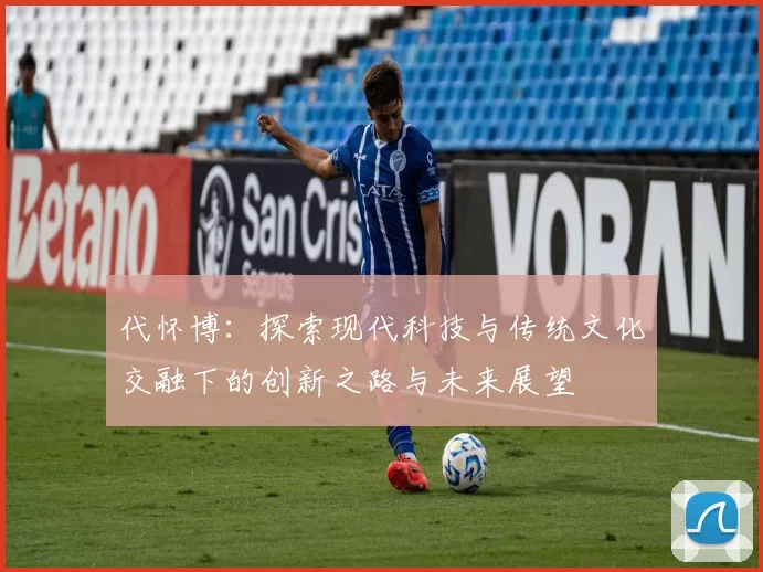 代怀博：探索现代科技与传统文化交融下的创新之路与未来展望