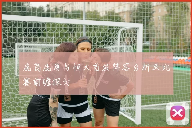 鹿岛鹿角与恒大首发阵容分析及比赛前瞻探讨