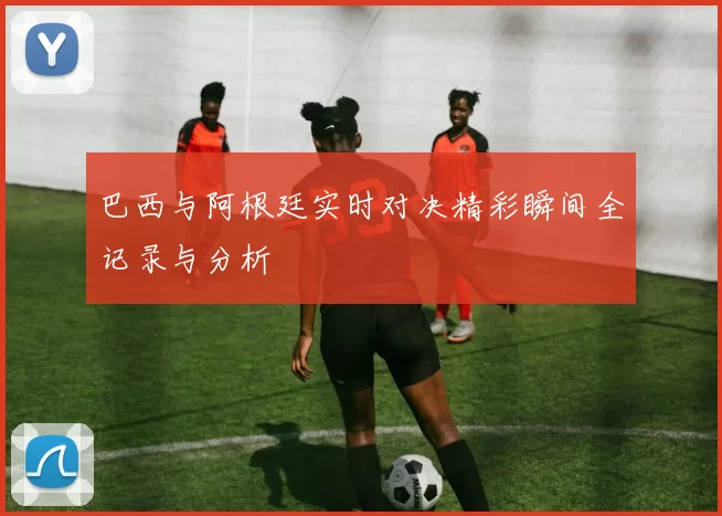 巴西与阿根廷实时对决精彩瞬间全记录与分析