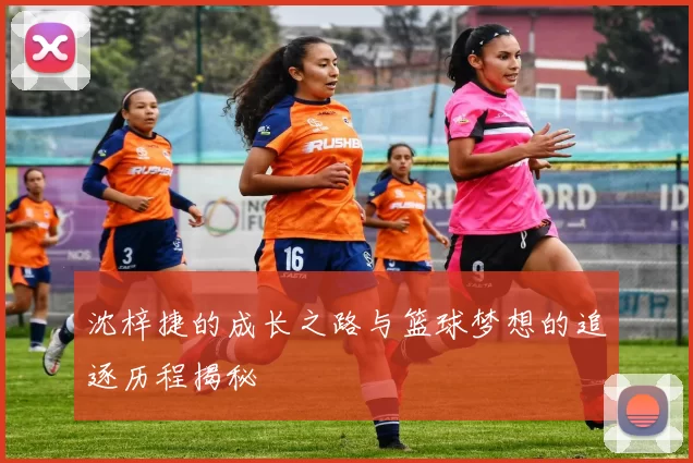 沈梓捷的成长之路与篮球梦想的追逐历程揭秘